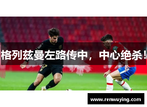 格列兹曼左路传中,中心绝杀!